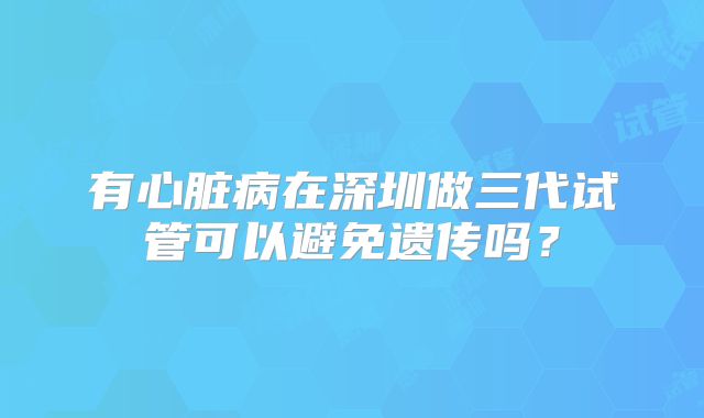 有心脏病在深圳做三代试管可以避免遗传吗?