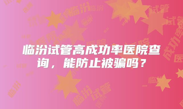 临汾试管高成功率医院查询，能防止被骗吗？