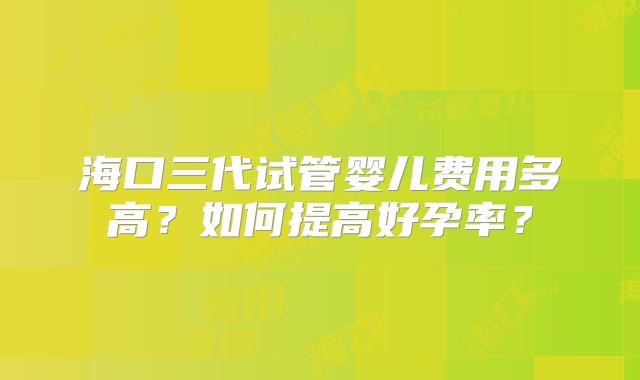 海口三代试管婴儿费用多高?如何提高好孕率?