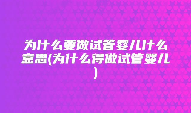 为什么要做试管婴儿什么意思(为什么得做试管婴儿)