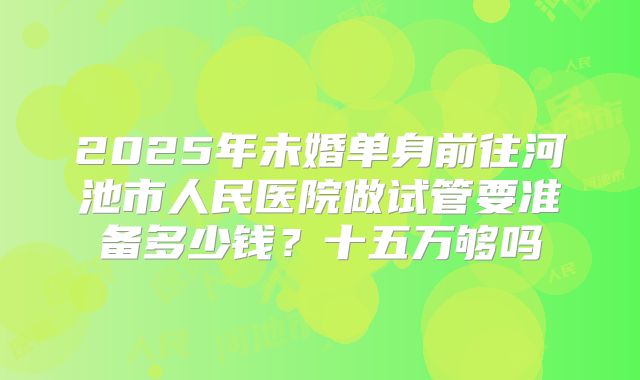 2025年未婚单身前往河池市人民医院做试管要准备多少钱？十五万够吗