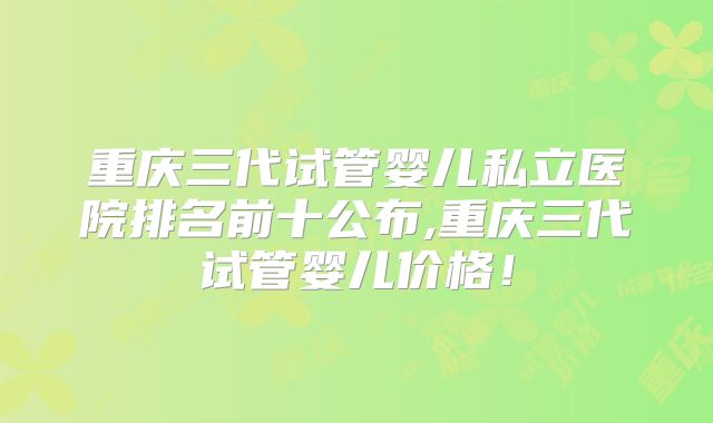 重庆三代试管婴儿私立医院排名前十公布,重庆三代试管婴儿价格！