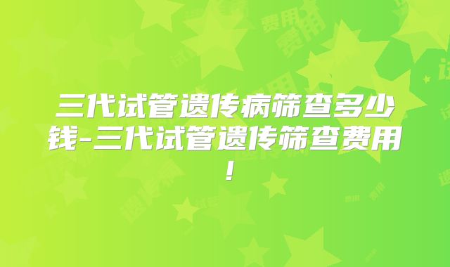 三代试管遗传病筛查多少钱-三代试管遗传筛查费用!