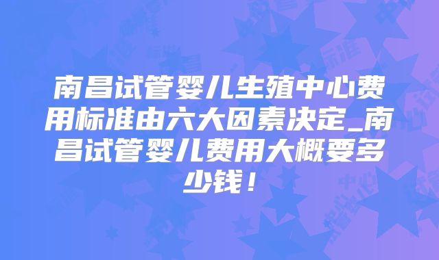 南昌试管婴儿生殖中心费用标准由六大因素决定_南昌试管婴儿费用大概要多少钱!