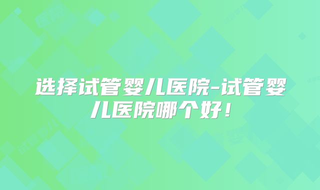 选择试管婴儿医院-试管婴儿医院哪个好!