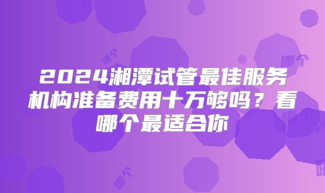 2024湘潭试管最佳服务机构准备费用十万够吗？看哪个最适合你