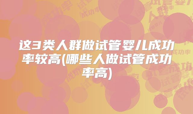 这3类人群做试管婴儿成功率较高(哪些人做试管成功率高)