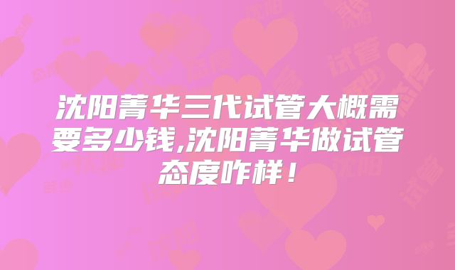 沈阳菁华三代试管大概需要多少钱,沈阳菁华做试管态度咋样！