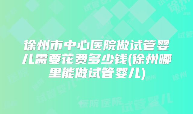 徐州市中心医院做试管婴儿需要花费多少钱(徐州哪里能做试管婴儿)