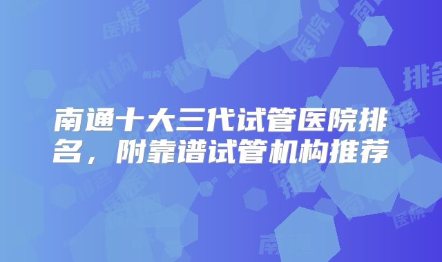 南通十大三代试管医院排名，附靠谱试管机构推荐