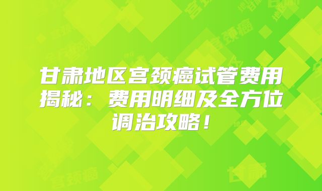 甘肃地区宫颈癌试管费用揭秘:费用明细及全方位调治攻略!