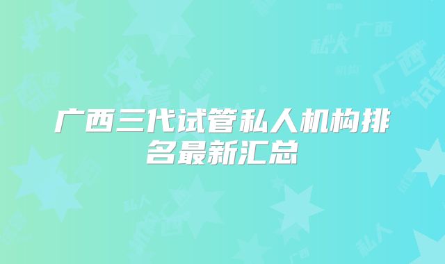 广西三代试管私人机构排名最新汇总