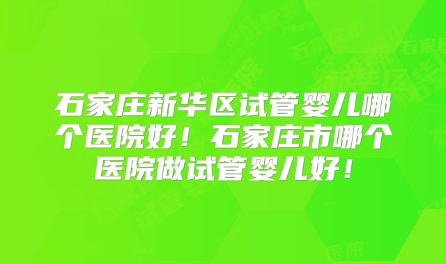石家庄新华区试管婴儿哪个医院好！石家庄市哪个医院做试管婴儿好！