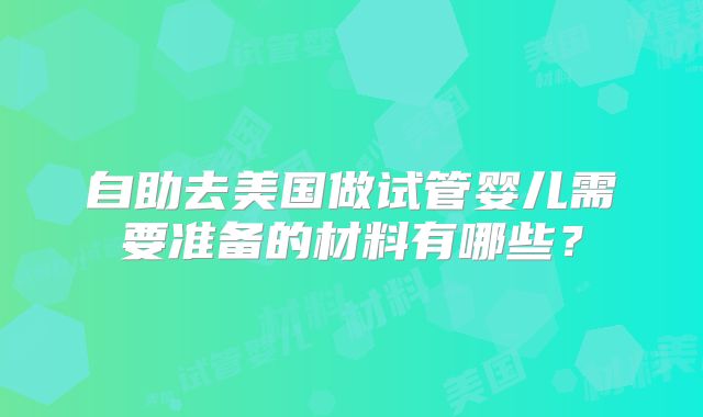 自助去美国做试管婴儿需要准备的材料有哪些?