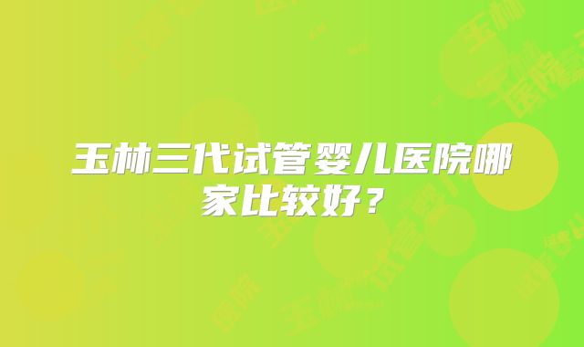 玉林三代试管婴儿医院哪家比较好？