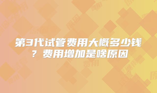 第3代试管费用大概多少钱?费用增加是啥原因