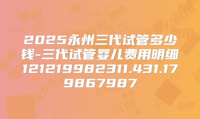 2025永州三代试管多少钱-三代试管婴儿费用明细121219982311.431.179867987