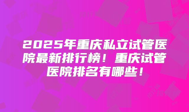 2025年重庆私立试管医院最新排行榜！重庆试管医院排名有哪些！