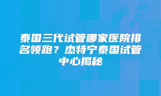 泰国三代试管哪家医院排名领跑？杰特宁泰国试管中心揭秘