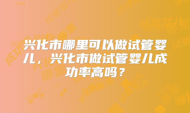 兴化市哪里可以做试管婴儿，兴化市做试管婴儿成功率高吗？
