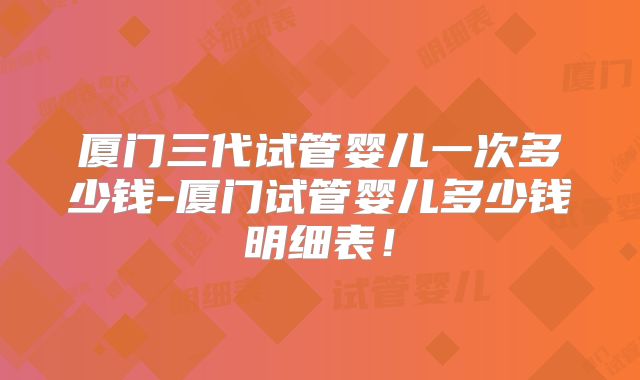 厦门三代试管婴儿一次多少钱-厦门试管婴儿多少钱明细表！