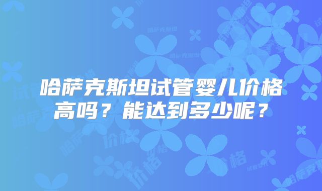 哈萨克斯坦试管婴儿价格高吗？能达到多少呢？