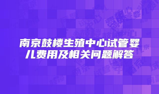 南京鼓楼生殖中心试管婴儿费用及相关问题解答