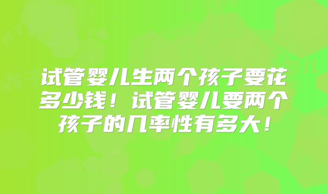 试管婴儿生两个孩子要花多少钱！试管婴儿要两个孩子的几率性有多大！
