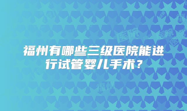福州有哪些三级医院能进行试管婴儿手术?