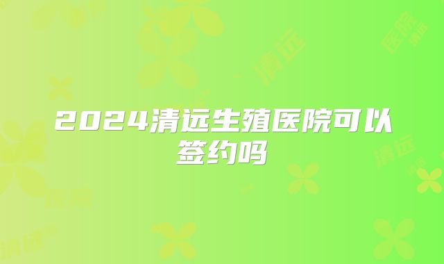 2024清远生殖医院可以签约吗
