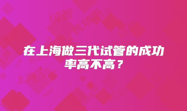 在上海做三代试管的成功率高不高？