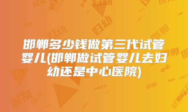 邯郸多少钱做第三代试管婴儿(邯郸做试管婴儿去妇幼还是中心医院)