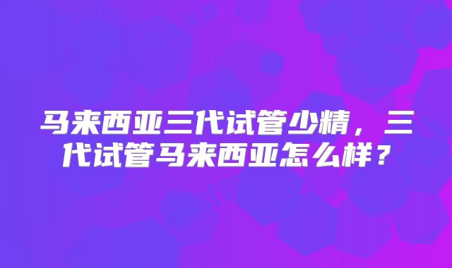 马来西亚三代试管少精,三代试管马来西亚怎么样?