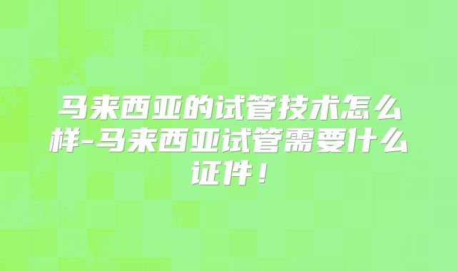 马来西亚的试管技术怎么样-马来西亚试管需要什么证件！