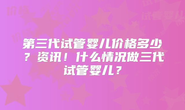 第三代试管婴儿价格多少？资讯！什么情况做三代试管婴儿？
