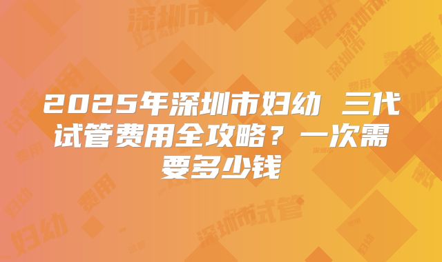 2025年深圳市妇幼 三代试管费用全攻略?一次需要多少钱