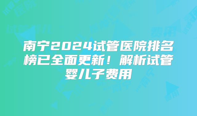南宁2024试管医院排名榜已全面更新！解析试管婴儿子费用