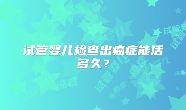试管婴儿检查出癌症能活多久？