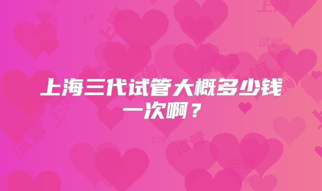 上海三代试管大概多少钱一次啊？