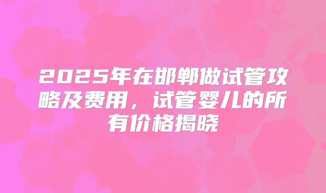 2025年在邯郸做试管攻略及费用,试管婴儿的所有价格揭晓