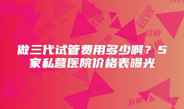做三代试管费用多少啊？5家私营医院价格表曝光