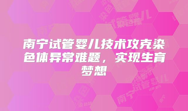 南宁试管婴儿技术攻克染色体异常难题，实现生育梦想