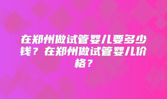 在郑州做试管婴儿要多少钱?在郑州做试管婴儿价格?