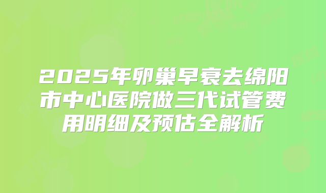 2025年卵巢早衰去绵阳市中心医院做三代试管费用明细及预估全解析