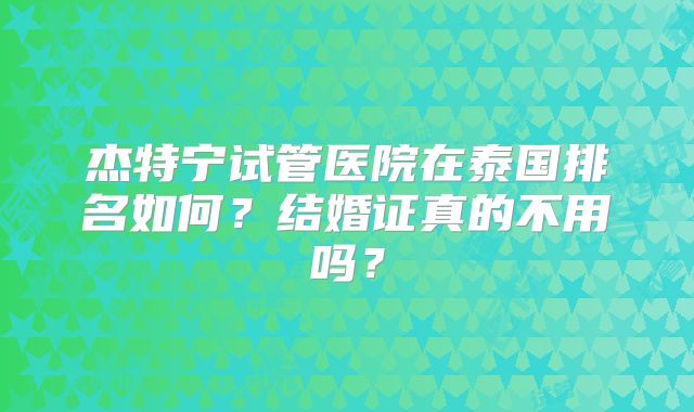 杰特宁试管医院在泰国排名如何？结婚证真的不用吗？