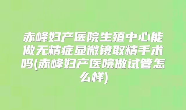 赤峰妇产医院生殖中心能做无精症显微镜取精手术吗(赤峰妇产医院做试管怎么样)