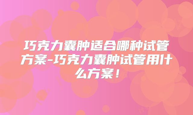 巧克力囊肿适合哪种试管方案-巧克力囊肿试管用什么方案！