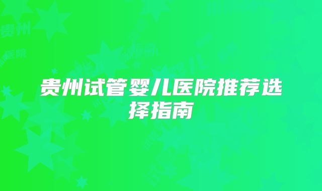 贵州试管婴儿医院推荐选择指南