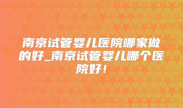 南京试管婴儿医院哪家做的好_南京试管婴儿哪个医院好！