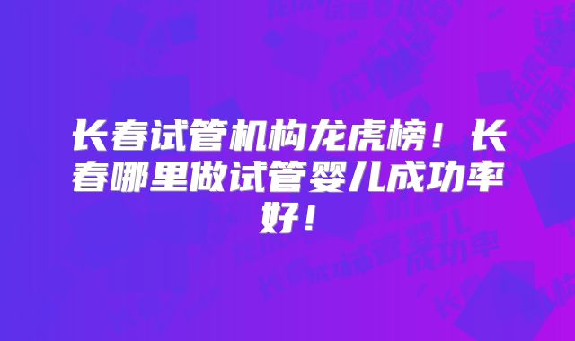 长春试管机构龙虎榜！长春哪里做试管婴儿成功率好！